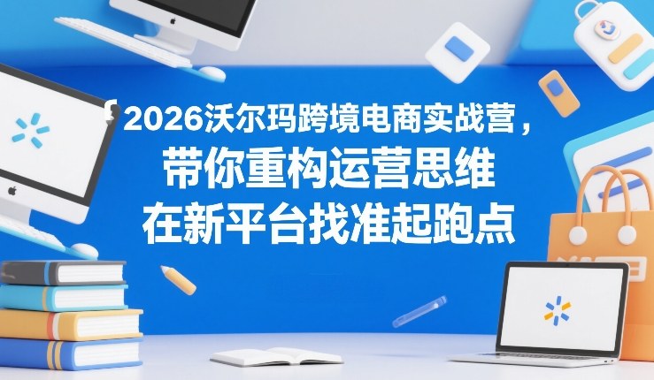 2026沃尔玛跨境电商实战营,带你重构运营思维,在新平台找准起跑点-星空网创资源