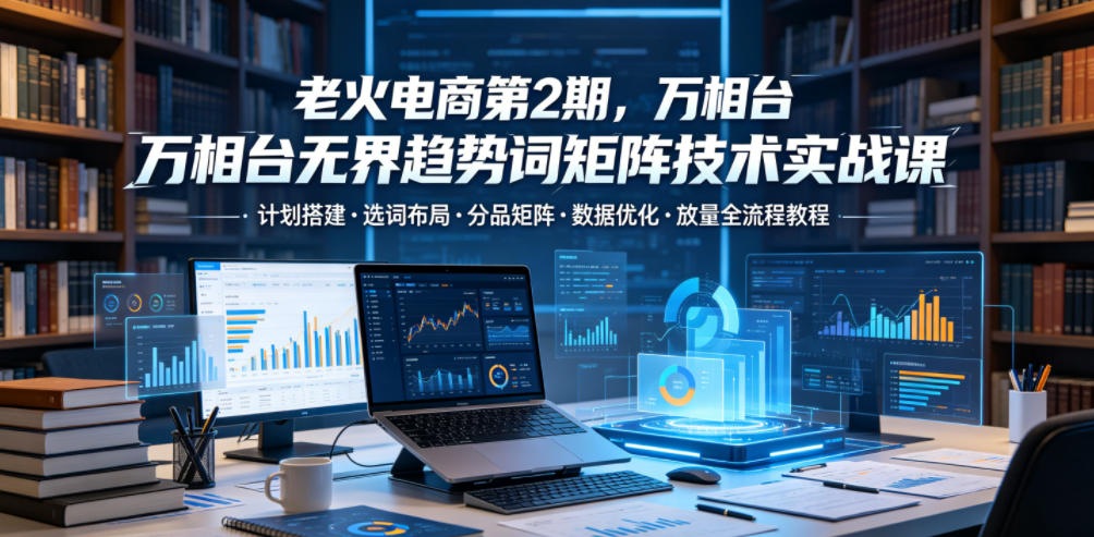 老火电商第2期,万相台无界趋势词矩阵技术实战课,计划搭建・选词布局・分品矩阵・数据优化・放量全流程教程-星空网创资源