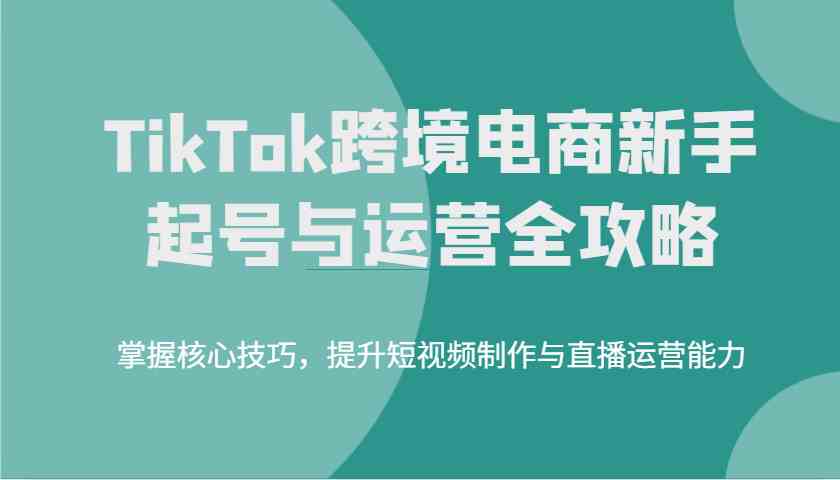 TikTok跨境电商新手起号与运营全攻略,掌握核心技巧,提升短视频制作与直播运营能力-星空网创资源