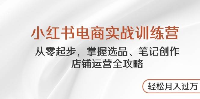 小红书电商实战训练营,从零起步,掌握选品、笔记创作、店铺运营全攻略,轻松月入过万-星空网创资源