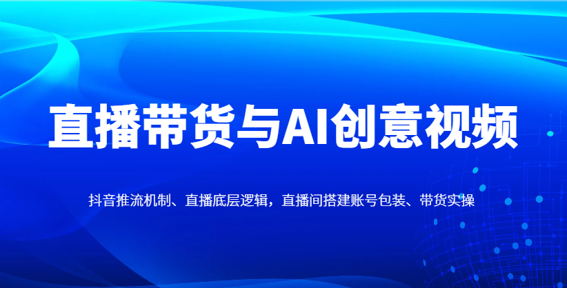 直播带货与AI创意视频,抖音推流机制、直播底层逻辑,直播间搭建账号包装、带货实操-星空网创资源