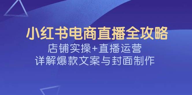 小红书电商直播全攻略，店铺实操+直播运营，详解爆款文案与封面制作-星空网创资源