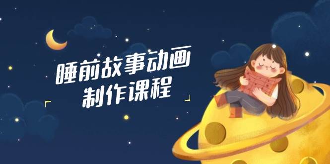 睡前故事动画制作课程,涵盖AI文案、配音、视频剪辑等,实现百分百原创-星空网创资源