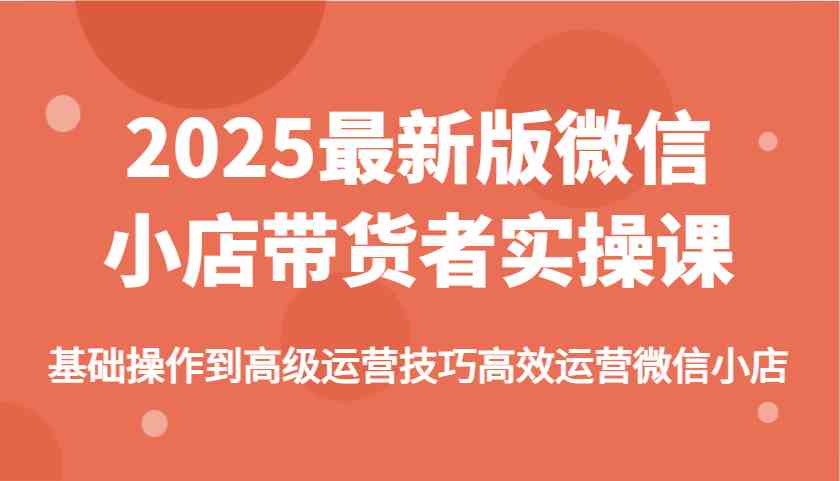 2025最新版微信小店带货者实操课，基础操作到高级运营技巧高效运营微信小店-星空网创资源