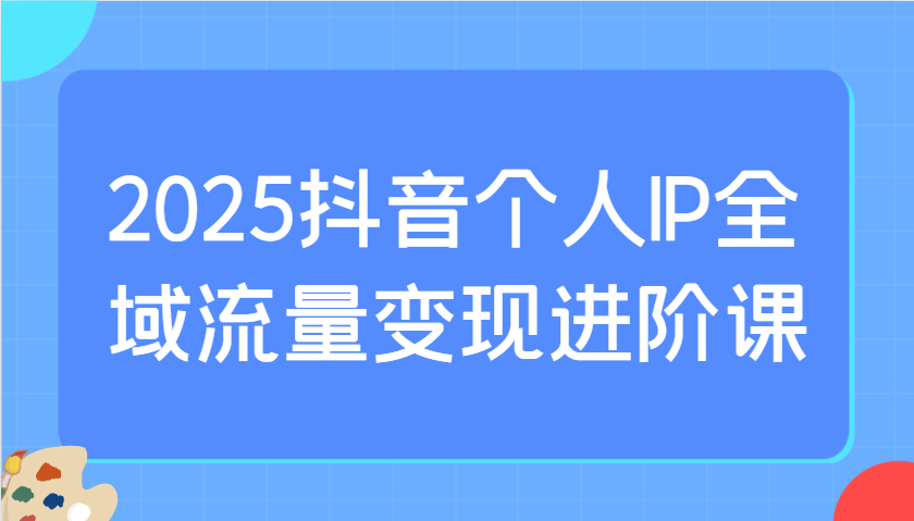 2025抖音个人IP全域流量变现进阶课:选爆品、抖音付费投流、千川投流实操及优化等-星空网创资源
