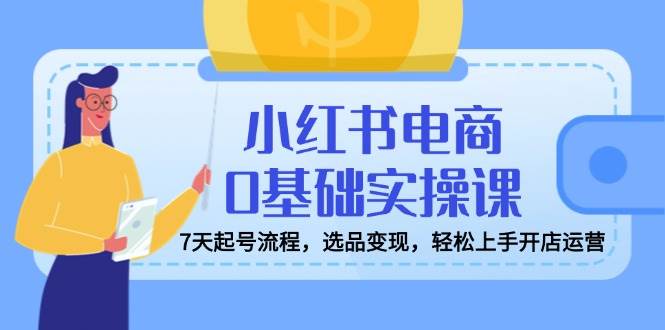 小红书电商0基础实操课,7天起号流程,选品变现,轻松上手开店运营-星空网创资源