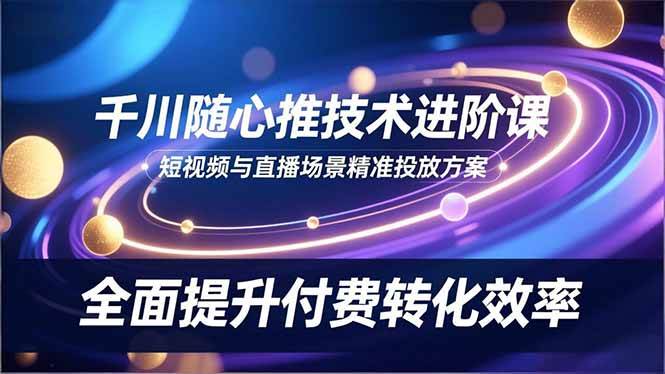 （16688期）千川随心推技术进阶课，短视频与直播场景精准投放方案，全面提升付费转化效率-星空网创资源