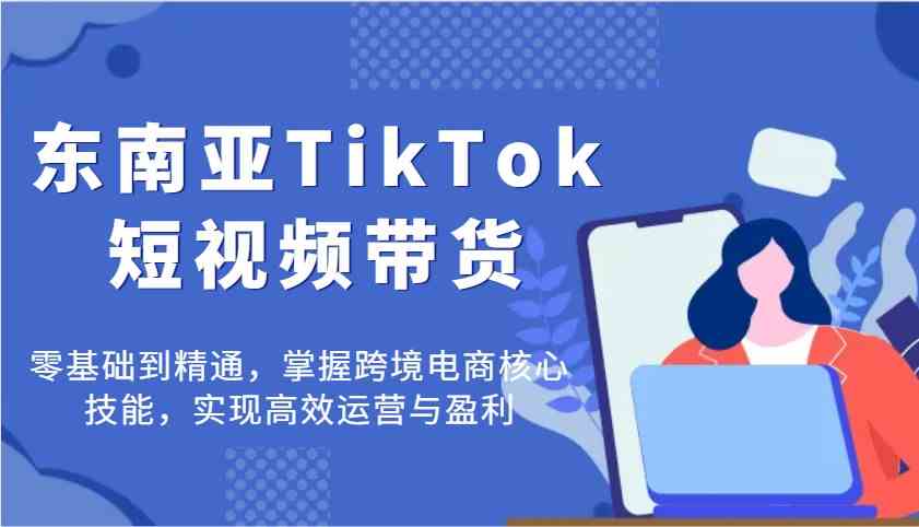 东南亚TikTok短视频带货,零基础到精通,掌握跨境电商核心技能,实现高效运营与盈利-星空网创资源