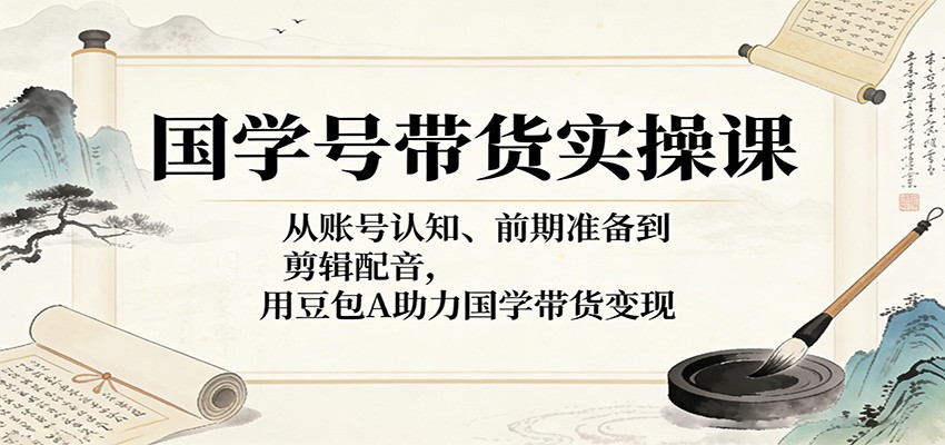 国学号带货实操课：从账号认知、前期准备到剪辑配音，用豆包AI助力国学带货变现-星空网创资源