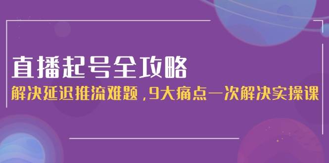 直播起号全攻略:解决延迟推流难题,9大痛点一次解决实操课-星空网创资源