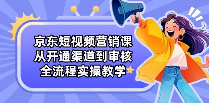 京东短视频营销课:从开通渠道到审核,全流程实操教学-星空网创资源