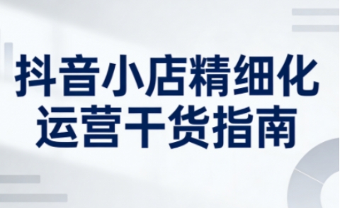 抖音小店精细化运营干货指南新版,助力商家系统提升店铺运营能力(更新)-星空网创资源