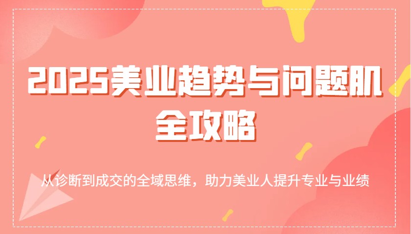 2025美业趋势与问题肌全攻略:从诊断到成交的全域思维,助力美业人提升专业与业绩-星空网创资源