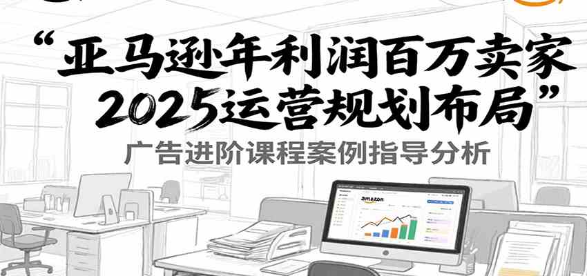 亚马逊年利润百万卖家2025运营规划布局,广告进阶课程案例指导分析-星空网创资源