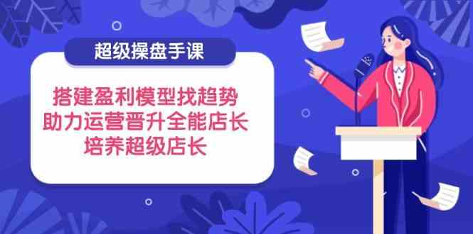 超级操盘手课,搭建盈利模型找趋势,助力运营晋升全能店长,培养超级店长-星空网创资源