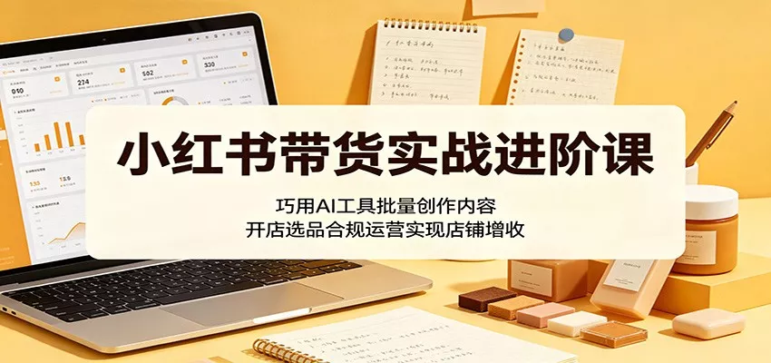 小红书带货实战进阶课：巧用AI工具批量创作内容，开店选品合规运营实现店铺增收-星空网创资源