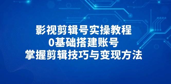 影视剪辑号实操教程,0基础搭建账号,掌握剪辑技巧与变现方法-星空网创资源